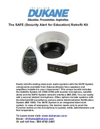  

The SAFE (Security Alert for Education) Retrofit Kit
	
  

	
  	
  	
  	
  	
  	
  	
  	
  	
  	
  	
  	
  	
  	
  	
  	
  	
  

	
  

Easily retrofit existing classroom audio systems with the SAFE System
components available from Dukane.Already have speakers and
amplifiers installed in your classrooms? This unique bundle includes
the Satellite System kit (1000-0709) with teacher microphone, satellite
dome and the SAFE System network interface (MS-200). You can easily
add a second student microphone. Other options include systems with
the EduCam360 surveillance camera and/or Administration Notification
System (MS-1000). The SAFE System is an integrated silent alert
system. In case of emergency, the teacher needs only to push the
Function button on the microphone to quickly notify administrators and
first responders.

To Learn more visit: www.dukaneav.com
Email : AVSales@Dukane.com
Or call toll free ; 800-6762-2485

 