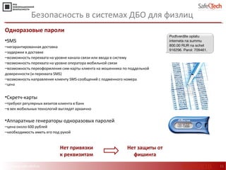 http://www.safe-tech.ru
Одноразовые пароли
•SMS
‒негарантированная доставка
‒задержки в доставке
‒возможность перехвата на уровне канала связи или ввода в систему
‒возможность перехвата на уровне оператора мобильной связи
‒возможность переоформления сим-карты клиента на мошенника по поддельной
доверенности (и перехвата SMS)
‒возможность направления клиенту SMS-сообщений с подменного номера
‒цена
•Скретч-карты
‒требуют регулярных визитов клиента в банк
‒в век мобильных технологий выглядят архаично
•Аппаратные генераторы одноразовых паролей
‒цена около 600 рублей
‒необходимость иметь его под рукой
11
Безопасность в системах ДБО для физлиц
Нет привязки
к реквизитам
Нет защиты от
фишинга
#CODEIB
 