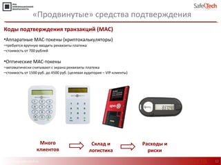 http://www.safe-tech.ru
Коды подтверждения транзакций (МАС)
•Аппаратные МАС-токены (криптокалькуляторы)
‒требуется вручную вводить реквизиты платежа
‒стоимость от 700 рублей
•Оптические МАС-токены
‒автоматически считывают с экрана реквизиты платежа
‒стоимость от 1500 руб. до 4500 руб. (целевая аудитория – VIP-клиенты)
12
Много
клиентов
«Продвинутые» средства подтверждения
Склад и
логистика
Расходы и
риски
#CODEIB
 