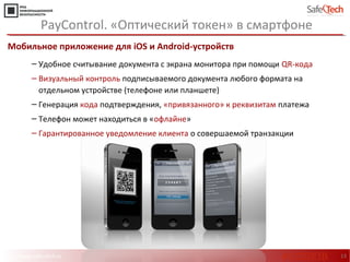 http://www.safe-tech.ru 13
Мобильное приложение для iOS и Android-устройств
‒ Удобное считывание документа с экрана монитора при помощи QR-кода
‒ Визуальный контроль подписываемого документа любого формата на
отдельном устройстве (телефоне или планшете)
‒ Генерация кода подтверждения, «привязанного» к реквизитам платежа
‒ Телефон может находиться в «офлайне»
‒ Гарантированное уведомление клиента о совершаемой транзакции
PayControl. «Оптический токен» в смартфоне
#CODEIB
 