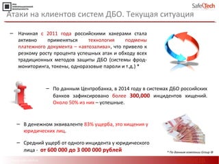 http://www.safe-tech.ru
Атаки на клиентов систем ДБО. Текущая ситуация
‒ Начиная с 2011 года российскими хакерами стала
активно применяться технология подмены
платежного документа – «автозалива», что привело к
резкому росту процента успешных атак и обходу всех
традиционных методов защиты ДБО (системы фрод-
мониторинга, токены, одноразовые пароли и т.д.) *
* По данным компании Group IB
‒ В денежном эквиваленте 83% ущерба, это хищения у
юридических лиц.
‒ Средний ущерб от одного инцидента у юридического
лица - от 600 000 до 3 000 000 рублей
‒ По данным Центробанка, в 2014 году в системах ДБО российских
банков зафиксировано более 300,000 инцидентов хищений.
Около 50% из них – успешные.
#CODEIB
 