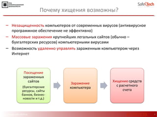 http://www.safe-tech.ru 4
‒ Незащищенность компьютеров от современных вирусов (антивирусное
программное обеспечение не эффективно)
‒ Массовые заражения крупнейших легальных сайтов (обычно –
бухгалтерских ресурсов) компьютерными вирусами
‒ Возможность удаленно управлять зараженным компьютером через
Интернет
Почему хищения возможны?
#CODEIB
 
