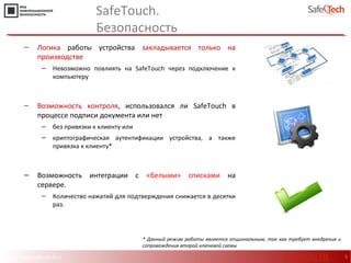 http://www.safe-tech.ru
SafeTouch.
Безопасность
9
‒ Логика работы устройства закладывается только на
производстве
‒ Невозможно повлиять на SafeTouch через подключение к
компьютеру
‒ Возможность контроля, использовался ли SafeTouch в
процессе подписи документа или нет
‒ без привязки к клиенту или
‒ криптографическая аутентификации устройства, а также
привязка к клиенту*
‒ Возможность интеграции с «белыми» списками на
сервере.
‒ Количество нажатий для подтверждения снижается в десятки
раз.
* Данный режим работы является опциональным, так как требует внедрения и
сопровождения второй ключевой схемы
#CODEIB
 