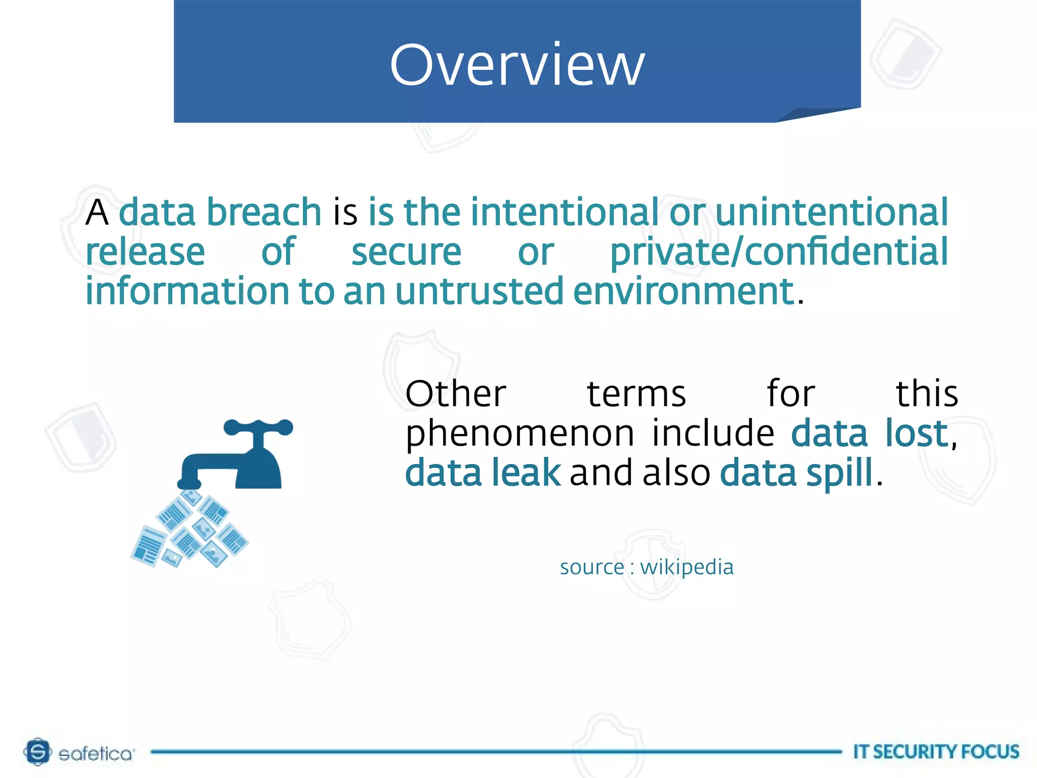A data breach is is the intentional or unintentional
release of secure or private/confdential
information to an untrusted environment.
source : wikipedia
Other terms for this
phenomenon include data lost,
data leak and also data spill.
Overview
 