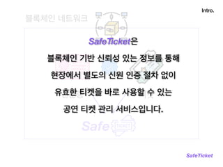 블록체인 네트워크
Intro.
SafeTicket
Safe
티켓신분증
SafeTicket은
블록체인 기반 신뢰성 있는 정보를 통해
현장에서 별도의 신원 인증 절차 없이
유효한 티켓을 바로 사용할 수 있는
공연 티켓 관리 서비스입니다.
 