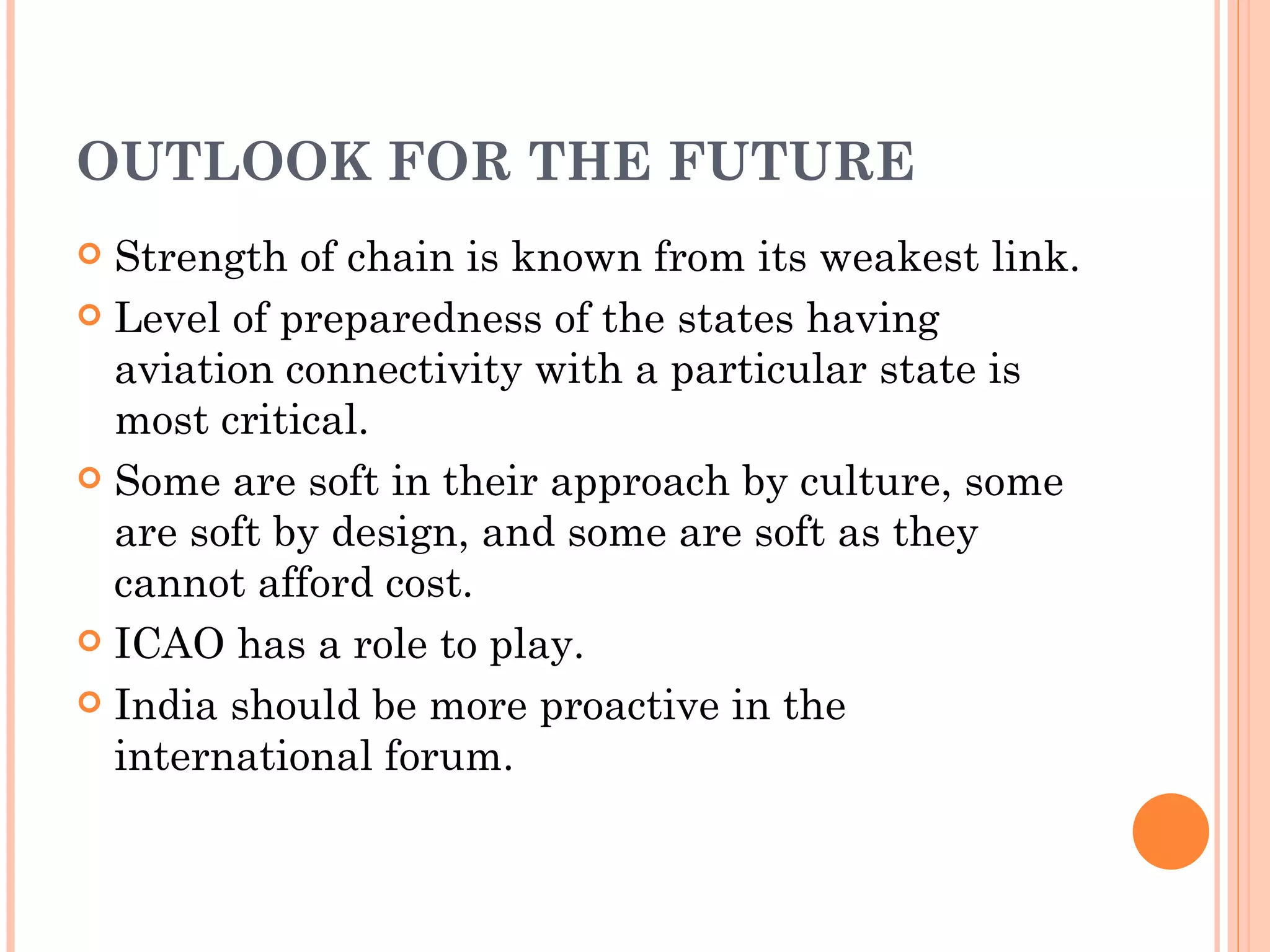 OUTLOOK FOR THE FUTURE Strength of chain is known from its weakest link. Level of preparedness of the states having aviation connectivity with a particular state is most critical. Some are soft in their approach by culture, some are soft by design, and some are soft as they cannot afford cost. ICAO has a role to play. India should be more proactive in the international forum. 