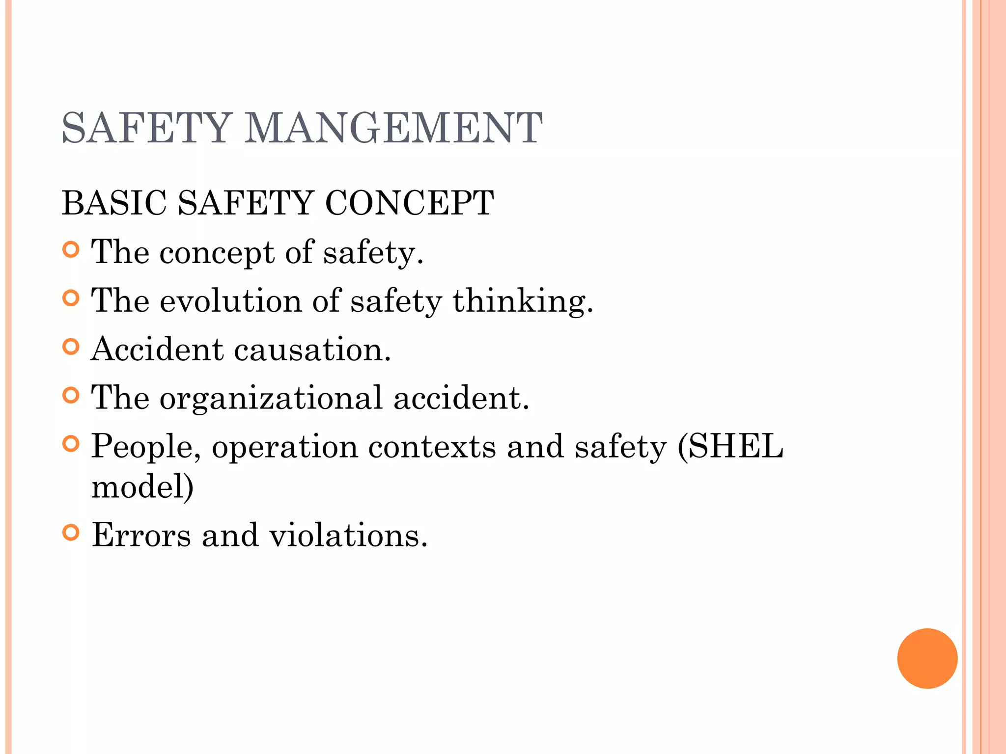 SAFETY MANGEMENT BASIC SAFETY CONCEPT The concept of safety. The evolution of safety thinking. Accident causation. The organizational accident. People, operation contexts and safety (SHEL model) Errors and violations. 