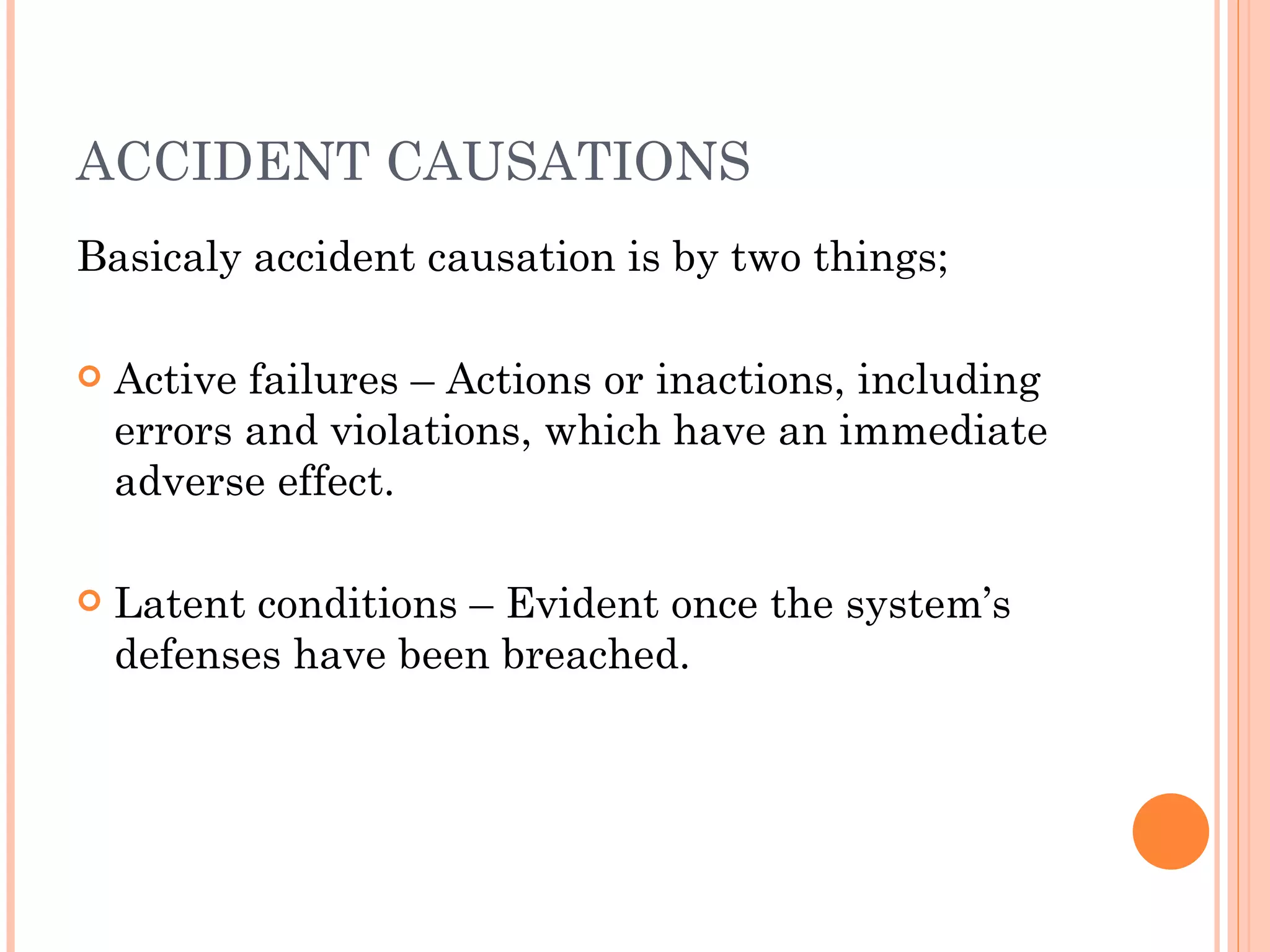 ACCIDENT CAUSATIONS Basicaly accident causation is by two things; Active failures – Actions or inactions, including errors and violations, which have an immediate adverse effect. Latent conditions – Evident once the system’s defenses have been breached. 