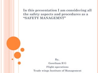 In this presentation I am considering all the safety aspects and procedures as a “SAFETY MANAGEMNT” By,  Gowtham H G Flight operations Trade wings Institute of Management 