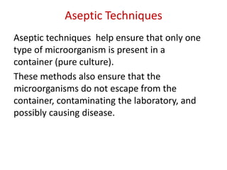 Aseptic Techniques
Aseptic techniques help ensure that only one
type of microorganism is present in a
container (pure culture).
These methods also ensure that the
microorganisms do not escape from the
container, contaminating the laboratory, and
possibly causing disease.
 
