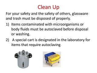 Clean Up
For your safety and the safety of others, glassware
and trash must be disposed of properly.
1) Items contaminated with microorganisms or
body fluids must be autoclaved before disposal
or washing.
2) A special cart is designated in the laboratory for
items that require autoclaving.
 