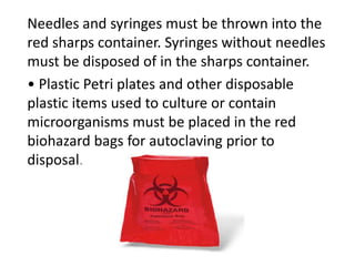 Needles and syringes must be thrown into the
red sharps container. Syringes without needles
must be disposed of in the sharps container.
• Plastic Petri plates and other disposable
plastic items used to culture or contain
microorganisms must be placed in the red
biohazard bags for autoclaving prior to
disposal.
 