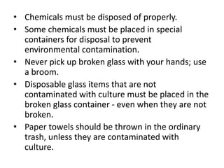 • Chemicals must be disposed of properly.
• Some chemicals must be placed in special
containers for disposal to prevent
environmental contamination.
• Never pick up broken glass with your hands; use
a broom.
• Disposable glass items that are not
contaminated with culture must be placed in the
broken glass container - even when they are not
broken.
• Paper towels should be thrown in the ordinary
trash, unless they are contaminated with
culture.
 