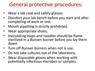 General protective procedures:
• Wear a lab coat and safety glasses
• Disinfect your lab bench before you start and after
completing of work or test.
• Mouth pipetting is strictly prohibited.
• Wear appropriate shoes,
• Inoculating loops and needles should be flame
sterilized in a Bunsen burner before you lay them
down.
• Turn off Bunsen burners when not is use.
• Do not take cultures out of the laboratory.
• Wear disposable gloves when working with
potentially infectious microbes or samples.
 