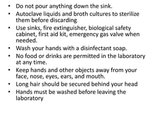 • Do not pour anything down the sink.
• Autoclave liquids and broth cultures to sterilize
them before discarding.
• Use sinks, fire extinguisher, biological safety
cabinet, first aid kit, emergency gas valve when
needed.
• Wash your hands with a disinfectant soap.
• No food or drinks are permitted in the laboratory
at any time.
• Keep hands and other objects away from your
face, nose, eyes, ears, and mouth.
• Long hair should be secured behind your head
• Hands must be washed before leaving the
laboratory
 