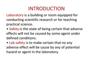INTRODUCTION
Laboratory is a building or room equipped for
conducting scientific research or for teaching
practical science.
• Safety is the state of being certain that adverse
effects will not be caused by some agent under
defined conditions.
• Lab safety is to make certain that no any
adverse effect will be cause by any of potential
hazard or agent in the laboratory.
 