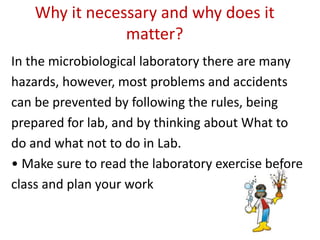Why it necessary and why does it
matter?
In the microbiological laboratory there are many
hazards, however, most problems and accidents
can be prevented by following the rules, being
prepared for lab, and by thinking about What to
do and what not to do in Lab.
• Make sure to read the laboratory exercise before
class and plan your work
 
