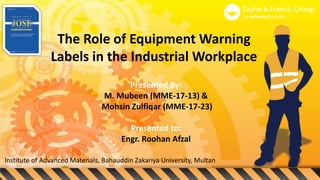 The Role of Equipment Warning
Labels in the Industrial Workplace
Presented By:
M. Mubeen (MME-17-13) &
Mohsin Zulfiqar (MME-17-23)
Presented to:
Engr. Roohan Afzal
Institute of Advanced Materials, Bahauddin Zakariya University, Multan
 