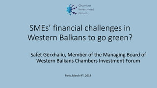 SMEs’ financial challenges in
Western Balkans to go green?
Safet Gërxhaliu, Member of the Managing Board of
Western Balkans Chambers Investment Forum
Paris, March 9th, 2018
 