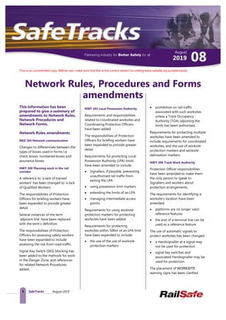 August
082019
This is an uncontrolled copy. Before use, make sure that this is the current version by visiting www.railsafe.org.au/safe-tracks
1 SafeTracks August 2019
Network Rules, Procedures and Forms
amendments
This information has been
prepared to give a summary of
amendments to Network Rules,
Network Procedures and
Network Forms.
Network Rules amendments
NGE 204 Network communication
Changes to differentiate between the
types of boxes used in forms i.e.
check boxes, numbered boxes and
assurance boxes.
NWT 300 Planning work in the rail
corridor
A reference to ‘a lack of trained
workers’ has been changed to ‘a lack
of Qualified Workers’.
The responsibilities of Protection
Officers for briefing workers have
been expanded to provide greater
detail.
Several instances of the term
‘adjacent line’ have been replaced
with the term’s definition.
The responsibilities of Protection
Officers for assessing safety workers
have been expanded to include
assessing the risk from road traffic.
Signal Key Switch (SKS) blocking has
been added to the methods for work
in the Danger Zone, and references
for related Network Procedures
added.
NWT 302 Local Possession Authority
Requirements and responsibilities
related to coordinated worksites and
Coordinating Protection Officers
have been added.
The responsibilities of Protection
Officers for briefing workers have
been expanded to provide greater
detail.
Requirements for protecting Local
Possession Authority (LPA) limits
have been amended to include:
• Signallers, if possible, preventing
unauthorised rail traffic from
exiting the LPA
• using possession limit markers
• extending the limits of an LPA
• managing intermediate access
points.
Requirements for using worksite
protection markers for protecting
worksites have been added.
Requirements for protecting
worksites within 500m of an LPA limit
have been expanded to include:
• the use of the use of worksite
protection markers
• prohibition on rail traffic
associated with such worksites
unless a Track Occupancy
Authority (TOA) adjoining the
limits has been authorised.
Requirements for protecting multiple
worksites have been amended to
include requirements for coordinated
worksites, and the use of worksite
protection markers and worksite
delineation markers.
NWT 306 Track Work Authority
Protection Officer responsibilities
have been amended to make them
the only person to speak to
Signallers and workers about
protection arrangements.
The requirements for identifying a
worksite’s location have been
amended:
• platforms are no longer valid
reference features
• the end of a terminal line can be
used as a reference feature.
The use of automatic signals to
protect worksites has been changed:
• a Handsignaller at a signal may
not be used for protection
• signal key switches and
associated Handsignaller may be
used for protection.
The placement of WORKSITE
warning signs has been clarified.
 