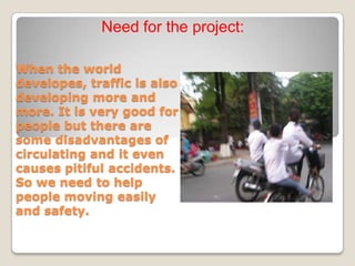 Need for the project:

When the world
developes, traffic is also
developing more and
more. It is very good for
people but there are
some disadvantages of
circulating and it even
causes pitiful accidents.
So we need to help
people moving easily
and safety.
 