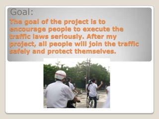 Goal:
The goal of the project is to
encourage people to execute the
traffic laws seriously. After my
project, all people will join the traffic
safely and protect themselves.
 