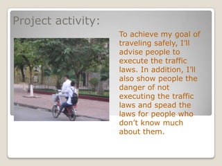 Project activity:
                    To achieve my goal of
                    traveling safely, I’ll
                    advise people to
                    execute the traffic
                    laws. In addition, I’ll
                    also show people the
                    danger of not
                    executing the traffic
                    laws and spead the
                    laws for people who
                    don’t know much
                    about them.
 