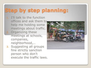 Step by step planning:
1.   I’ll talk to the function
     offices and ask them to
     help me holding some
     meetings about traffic.
2.   Organizing these
     meetings at schools,
     companies,
     neighborhood,…
3.   Suggesting all groups
     fine strictly sanction
     person who don’t
     execute the traffic laws.
 