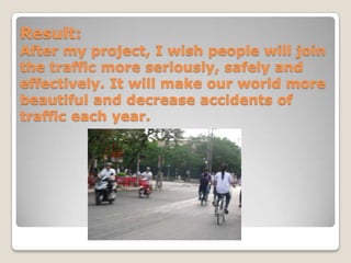 Result:
After my project, I wish people will join
the traffic more seriously, safely and
effectively. It will make our world more
beautiful and decrease accidents of
traffic each year.
 