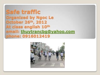 Safe traffic
Organized by Ngoc Le
October 26th, 2012
At class english 10th
email: thuytrancbg@yahoo.com
phone: 0916012419
 