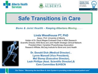 1 
Safe Transitions in Care 
Linda Woodhouse PT, PhD 
Assoc. Prof. University of Alberta 
Holder of Dr. David Magee Endowed Chair in MSK Research 
Scientific Director, AHS Bone and Joint Health Strategic Clinical Network 
President-Elect, Canadian Physiotherapy Association 
Research Affiliate, McCaig Institute for Bone and Joint Health 
Dr. Donald Dick (Medical Director) , 
Lynne Mansell (Vice President), 
Mel Slomp (Executive Director), 
Leah Phillips (Asst. Scientific Director),& 
Core Committee BJHSCN 
Our Vision: “Becoming the best Bone & Joint System in providing evidence based patient care” 
 