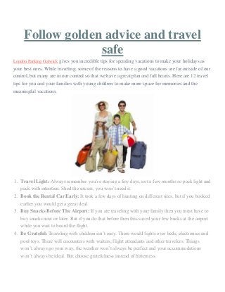 Follow golden advice and travel
safe
London Parking Gatwick gives you incredible tips for spending vacations to make your holidays as
your best ones. While traveling, some of the reasons to have a good vacations are far outside of our
control, but many are in our control so that we have a great plan and full hearts. Here are 12 travel
tips for you and your families with young children to make more space for memories and the
meaningful vacations.
1. Travel Light: Always remember you’re staying a few days, not a few months so pack light and
pack with intention. Shed the excess, you won’t need it.
2. Book the Rental Car Early: It took a few days of hunting on different sites, but if you booked
earlier you would get a great deal.
3. Buy Snacks Before The Airport: If you are traveling with your family then you must have to
buy snacks now or later. But if you do that before then this saved your few bucks at the airport
while you wait to board the flight.
4. Be Grateful: Traveling with children isn’t easy. There would fights over beds, electronics and
pool toys. There will encounters with waiters, flight attendants and other travelers. Things
won’t always go your way, the weather won’t always be perfect and your accommodations
won’t always be ideal. But choose gratefulness instead of bitterness.
 