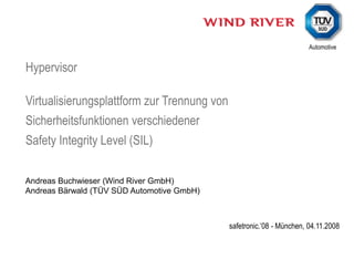 Hypervisor

Virtualisierungsplattform zur Trennung von
Sicherheitsfunktionen verschiedener
Safety Integrity Level (SIL)

Andreas Buchwieser (Wind River GmbH)
Andreas Bärwald (TÜV SÜD Automotive GmbH)



                                             safetronic.’08 - München, 04.11.2008
 