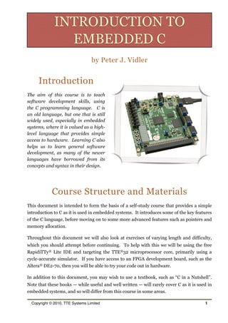 by Peter J. Vidler
Introduction
The aim of this course is to teach
software development skills, using
the C programming language. C is
an old language, but one that is still
widely used, especially in embedded
systems, where it is valued as a high-
level language that provides simple
access to hardware. Learning C also
helps us to learn general software
development, as many of the newer
languages have borrowed from its
concepts and syntax in their design.
Course Structure and Materials
This document is intended to form the basis of a self-study course that provides a simple
introduction to C as it is used in embedded systems. It introduces some of the key features
of the C language, before moving on to some more advanced features such as pointers and
memory allocation.
Throughout this document we will also look at exercises of varying length and difficulty,
which you should attempt before continuing. To help with this we will be using the free
RapidiTTy® Lite IDE and targeting the TTE®32 microprocessor core, primarily using a
cycle-accurate simulator. If you have access to an FPGA development board, such as the
Altera® DE2-70, then you will be able to try your code out in hardware.
In addition to this document, you may wish to use a textbook, such as “C in a Nutshell”.
Note that these books — while useful and well written — will rarely cover C as it is used in
embedded systems, and so will differ from this course in some areas.
Copyright © 2010, TTE Systems Limited 1
INTRODUCTION TO
EMBEDDED C
 