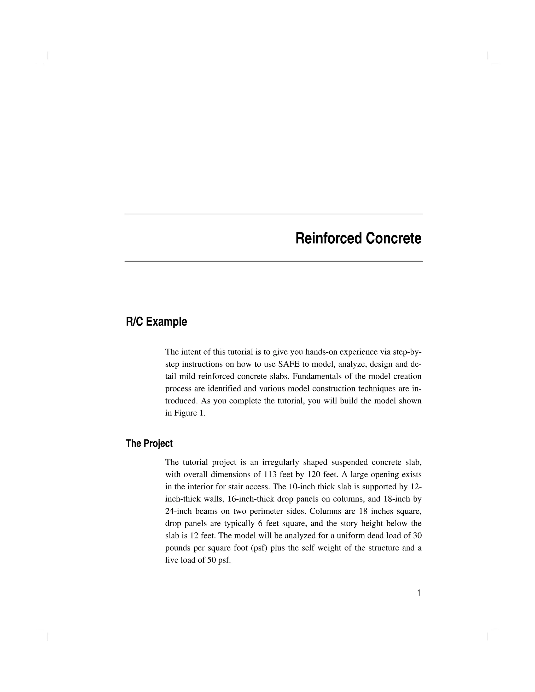 1
Reinforced Concrete
R/C Example
The intent of this tutorial is to give you hands-on experience via step-by-
step instructions on how to use SAFE to model, analyze, design and de-
tail mild reinforced concrete slabs. Fundamentals of the model creation
process are identified and various model construction techniques are in-
troduced. As you complete the tutorial, you will build the model shown
in Figure 1.
The Project
The tutorial project is an irregularly shaped suspended concrete slab,
with overall dimensions of 113 feet by 120 feet. A large opening exists
in the interior for stair access. The 10-inch thick slab is supported by 12-
inch-thick walls, 16-inch-thick drop panels on columns, and 18-inch by
24-inch beams on two perimeter sides. Columns are 18 inches square,
drop panels are typically 6 feet square, and the story height below the
slab is 12 feet. The model will be analyzed for a uniform dead load of 30
pounds per square foot (psf) plus the self weight of the structure and a
live load of 50 psf.
 