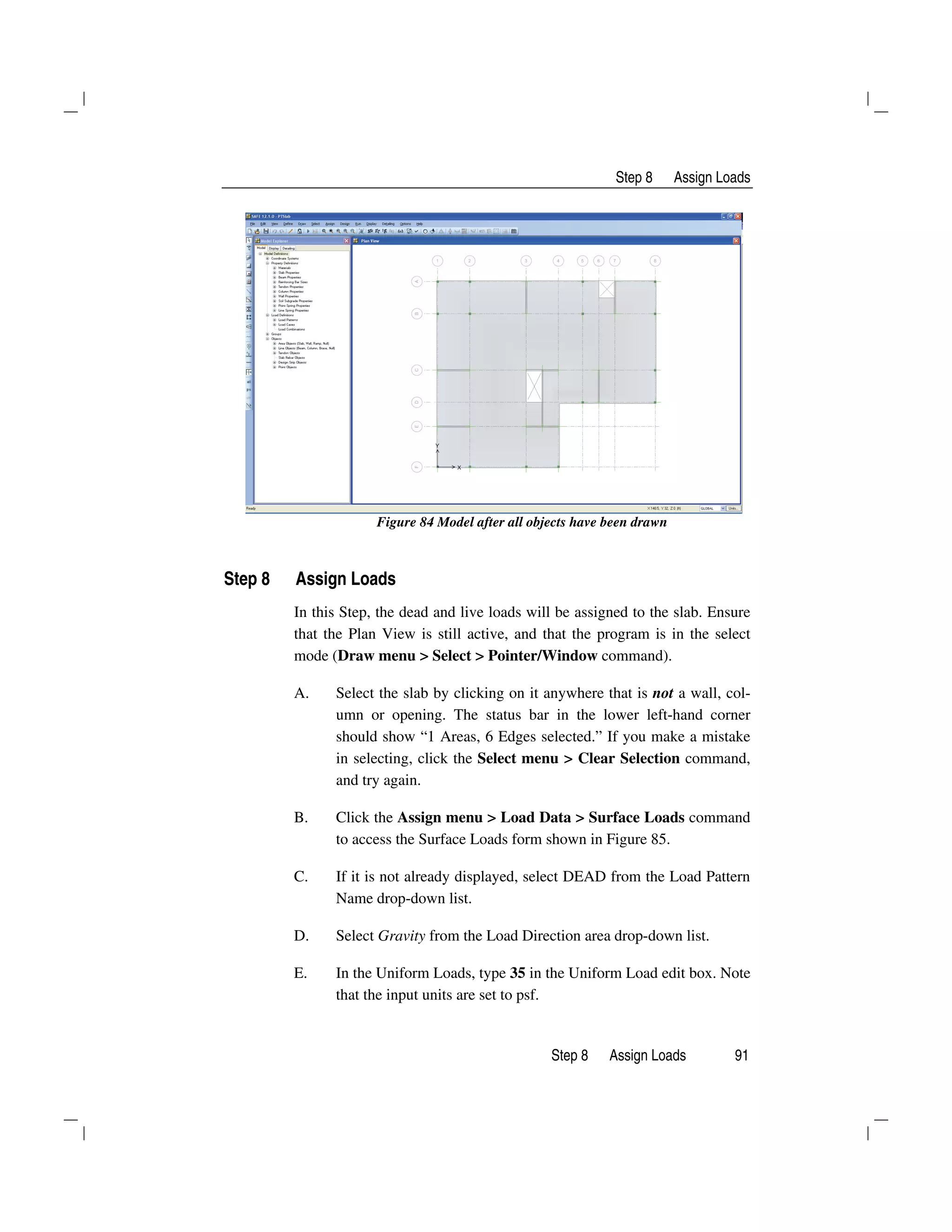 Step 8 Assign Loads
Step 8 Assign Loads 91
Figure 84 Model after all objects have been drawn
Step 8 Assign Loads
In this Step, the dead and live loads will be assigned to the slab. Ensure
that the Plan View is still active, and that the program is in the select
mode (Draw menu > Select > Pointer/Window command).
A. Select the slab by clicking on it anywhere that is not a wall, col-
umn or opening. The status bar in the lower left-hand corner
should show “1 Areas, 6 Edges selected.” If you make a mistake
in selecting, click the Select menu > Clear Selection command,
and try again.
B. Click the Assign menu > Load Data > Surface Loads command
to access the Surface Loads form shown in Figure 85.
C. If it is not already displayed, select DEAD from the Load Pattern
Name drop-down list.
D. Select Gravity from the Load Direction area drop-down list.
E. In the Uniform Loads, type 35 in the Uniform Load edit box. Note
that the input units are set to psf.
 