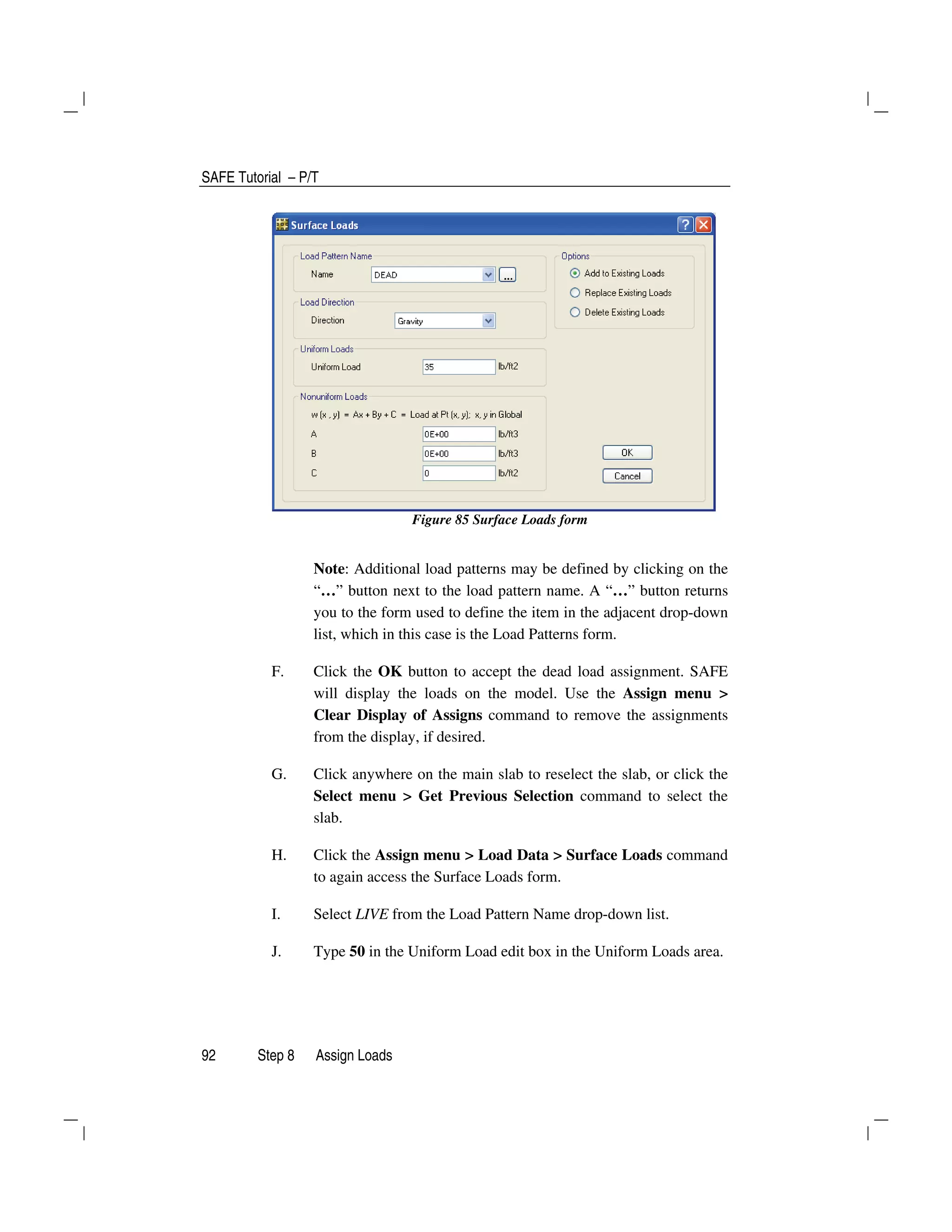 SAFE Tutorial – P/T
92 Step 8 Assign Loads
Figure 85 Surface Loads form
Note: Additional load patterns may be defined by clicking on the
“…” button next to the load pattern name. A “…” button returns
you to the form used to define the item in the adjacent drop-down
list, which in this case is the Load Patterns form.
F. Click the OK button to accept the dead load assignment. SAFE
will display the loads on the model. Use the Assign menu >
Clear Display of Assigns command to remove the assignments
from the display, if desired.
G. Click anywhere on the main slab to reselect the slab, or click the
Select menu > Get Previous Selection command to select the
slab.
H. Click the Assign menu > Load Data > Surface Loads command
to again access the Surface Loads form.
I. Select LIVE from the Load Pattern Name drop-down list.
J. Type 50 in the Uniform Load edit box in the Uniform Loads area.
 