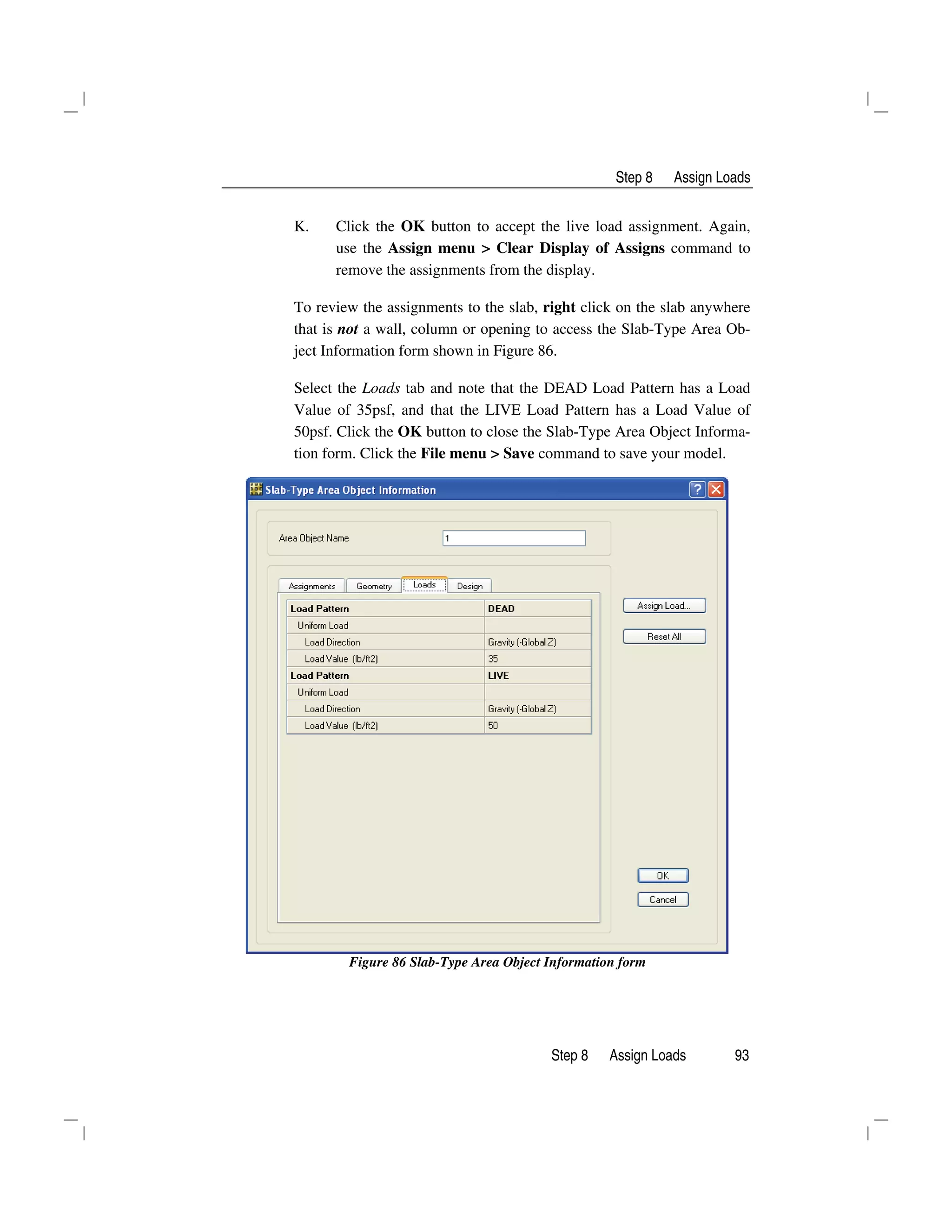 Step 8 Assign Loads
Step 8 Assign Loads 93
K. Click the OK button to accept the live load assignment. Again,
use the Assign menu > Clear Display of Assigns command to
remove the assignments from the display.
To review the assignments to the slab, right click on the slab anywhere
that is not a wall, column or opening to access the Slab-Type Area Ob-
ject Information form shown in Figure 86.
Select the Loads tab and note that the DEAD Load Pattern has a Load
Value of 35psf, and that the LIVE Load Pattern has a Load Value of
50psf. Click the OK button to close the Slab-Type Area Object Informa-
tion form. Click the File menu > Save command to save your model.
Figure 86 Slab-Type Area Object Information form
 