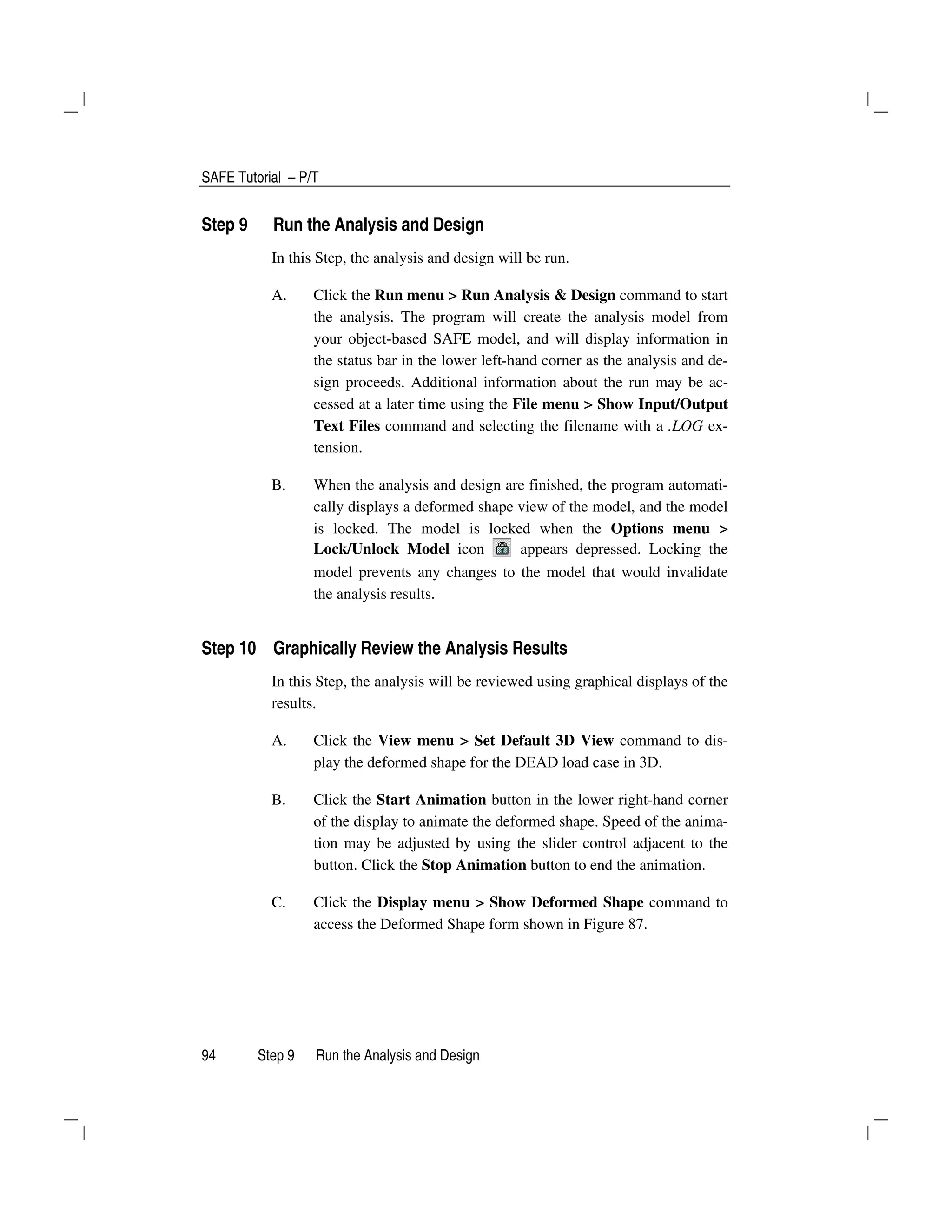 SAFE Tutorial – P/T
94 Step 9 Run the Analysis and Design
Step 9 Run the Analysis and Design
In this Step, the analysis and design will be run.
A. Click the Run menu > Run Analysis & Design command to start
the analysis. The program will create the analysis model from
your object-based SAFE model, and will display information in
the status bar in the lower left-hand corner as the analysis and de-
sign proceeds. Additional information about the run may be ac-
cessed at a later time using the File menu > Show Input/Output
Text Files command and selecting the filename with a .LOG ex-
tension.
B. When the analysis and design are finished, the program automati-
cally displays a deformed shape view of the model, and the model
is locked. The model is locked when the Options menu >
Lock/Unlock Model icon appears depressed. Locking the
model prevents any changes to the model that would invalidate
the analysis results.
Step 10 Graphically Review the Analysis Results
In this Step, the analysis will be reviewed using graphical displays of the
results.
A. Click the View menu > Set Default 3D View command to dis-
play the deformed shape for the DEAD load case in 3D.
B. Click the Start Animation button in the lower right-hand corner
of the display to animate the deformed shape. Speed of the anima-
tion may be adjusted by using the slider control adjacent to the
button. Click the Stop Animation button to end the animation.
C. Click the Display menu > Show Deformed Shape command to
access the Deformed Shape form shown in Figure 87.
 