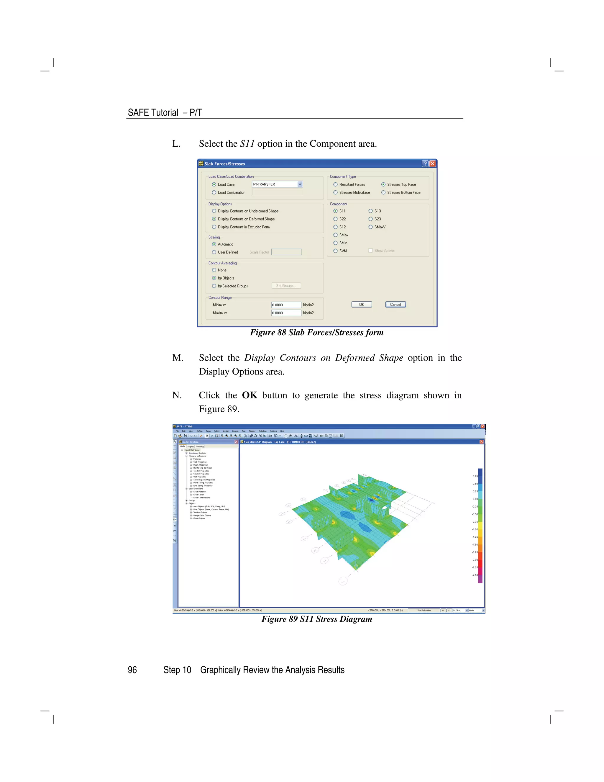 SAFE Tutorial – P/T
96 Step 10 Graphically Review the Analysis Results
L. Select the S11 option in the Component area.
Figure 88 Slab Forces/Stresses form
M. Select the Display Contours on Deformed Shape option in the
Display Options area.
N. Click the OK button to generate the stress diagram shown in
Figure 89.
Figure 89 S11 Stress Diagram
 