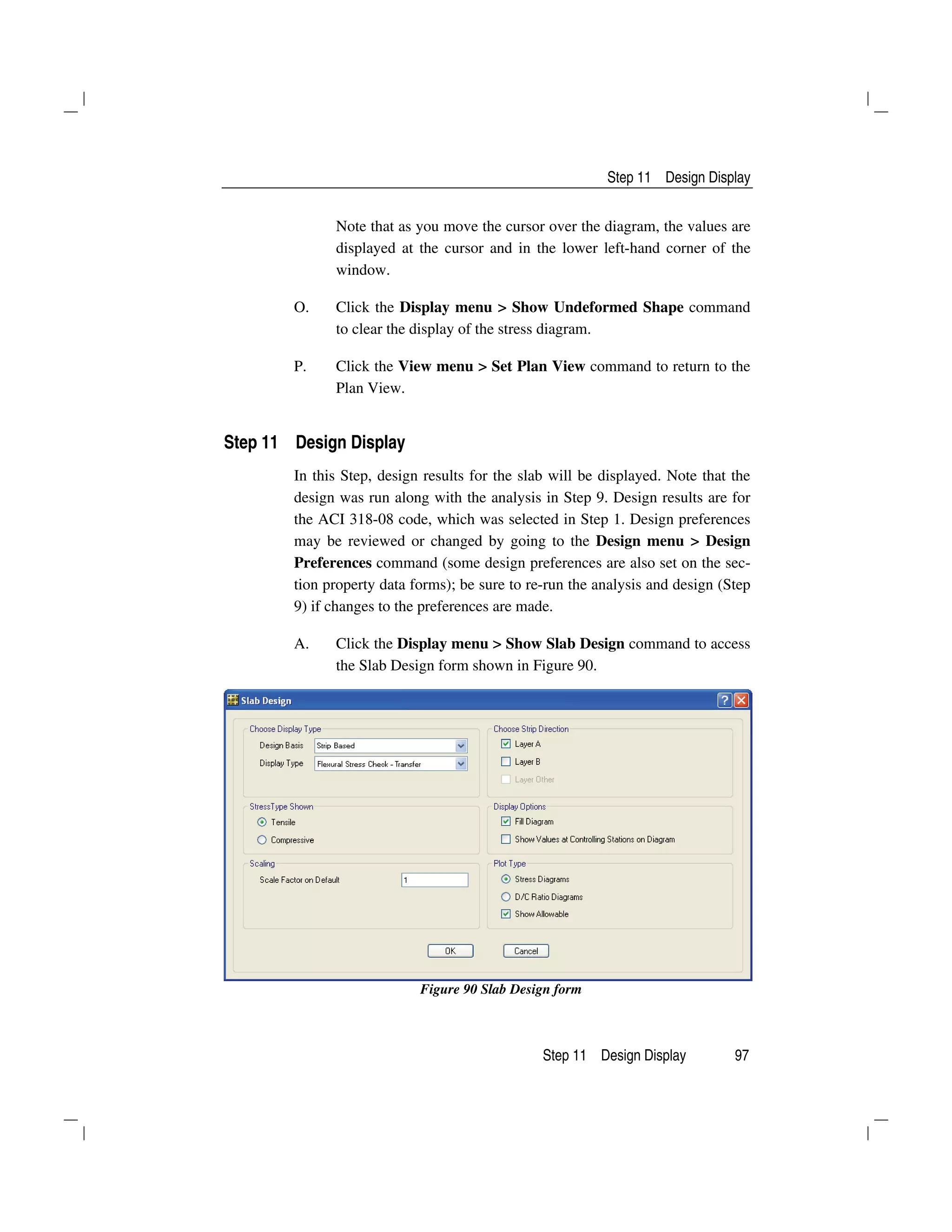 Step 11 Design Display
Step 11 Design Display 97
Note that as you move the cursor over the diagram, the values are
displayed at the cursor and in the lower left-hand corner of the
window.
O. Click the Display menu > Show Undeformed Shape command
to clear the display of the stress diagram.
P. Click the View menu > Set Plan View command to return to the
Plan View.
Step 11 Design Display
In this Step, design results for the slab will be displayed. Note that the
design was run along with the analysis in Step 9. Design results are for
the ACI 318-08 code, which was selected in Step 1. Design preferences
may be reviewed or changed by going to the Design menu > Design
Preferences command (some design preferences are also set on the sec-
tion property data forms); be sure to re-run the analysis and design (Step
9) if changes to the preferences are made.
A. Click the Display menu > Show Slab Design command to access
the Slab Design form shown in Figure 90.
Figure 90 Slab Design form
 