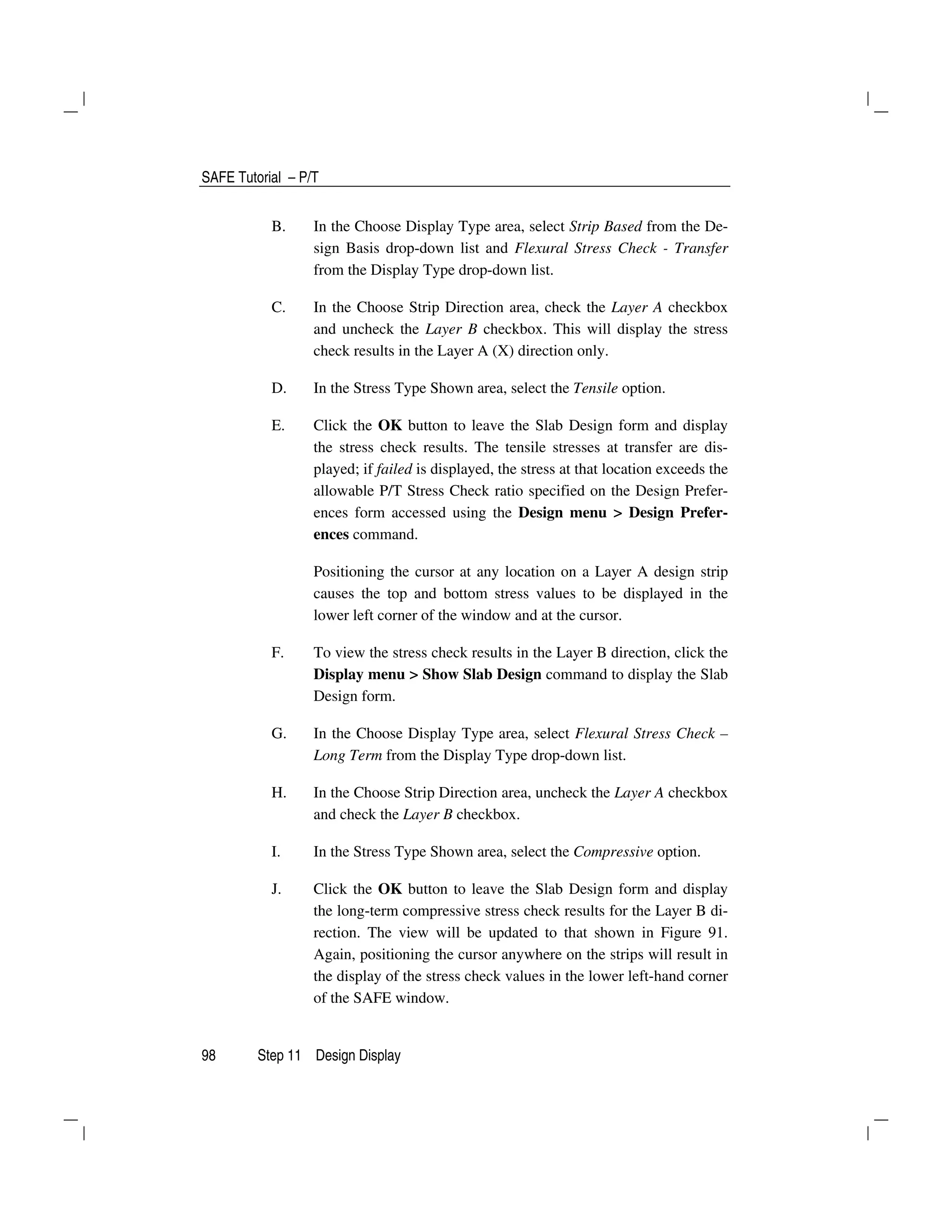 SAFE Tutorial – P/T
98 Step 11 Design Display
B. In the Choose Display Type area, select Strip Based from the De-
sign Basis drop-down list and Flexural Stress Check - Transfer
from the Display Type drop-down list.
C. In the Choose Strip Direction area, check the Layer A checkbox
and uncheck the Layer B checkbox. This will display the stress
check results in the Layer A (X) direction only.
D. In the Stress Type Shown area, select the Tensile option.
E. Click the OK button to leave the Slab Design form and display
the stress check results. The tensile stresses at transfer are dis-
played; if failed is displayed, the stress at that location exceeds the
allowable P/T Stress Check ratio specified on the Design Prefer-
ences form accessed using the Design menu > Design Prefer-
ences command.
Positioning the cursor at any location on a Layer A design strip
causes the top and bottom stress values to be displayed in the
lower left corner of the window and at the cursor.
F. To view the stress check results in the Layer B direction, click the
Display menu > Show Slab Design command to display the Slab
Design form.
G. In the Choose Display Type area, select Flexural Stress Check –
Long Term from the Display Type drop-down list.
H. In the Choose Strip Direction area, uncheck the Layer A checkbox
and check the Layer B checkbox.
I. In the Stress Type Shown area, select the Compressive option.
J. Click the OK button to leave the Slab Design form and display
the long-term compressive stress check results for the Layer B di-
rection. The view will be updated to that shown in Figure 91.
Again, positioning the cursor anywhere on the strips will result in
the display of the stress check values in the lower left-hand corner
of the SAFE window.
 