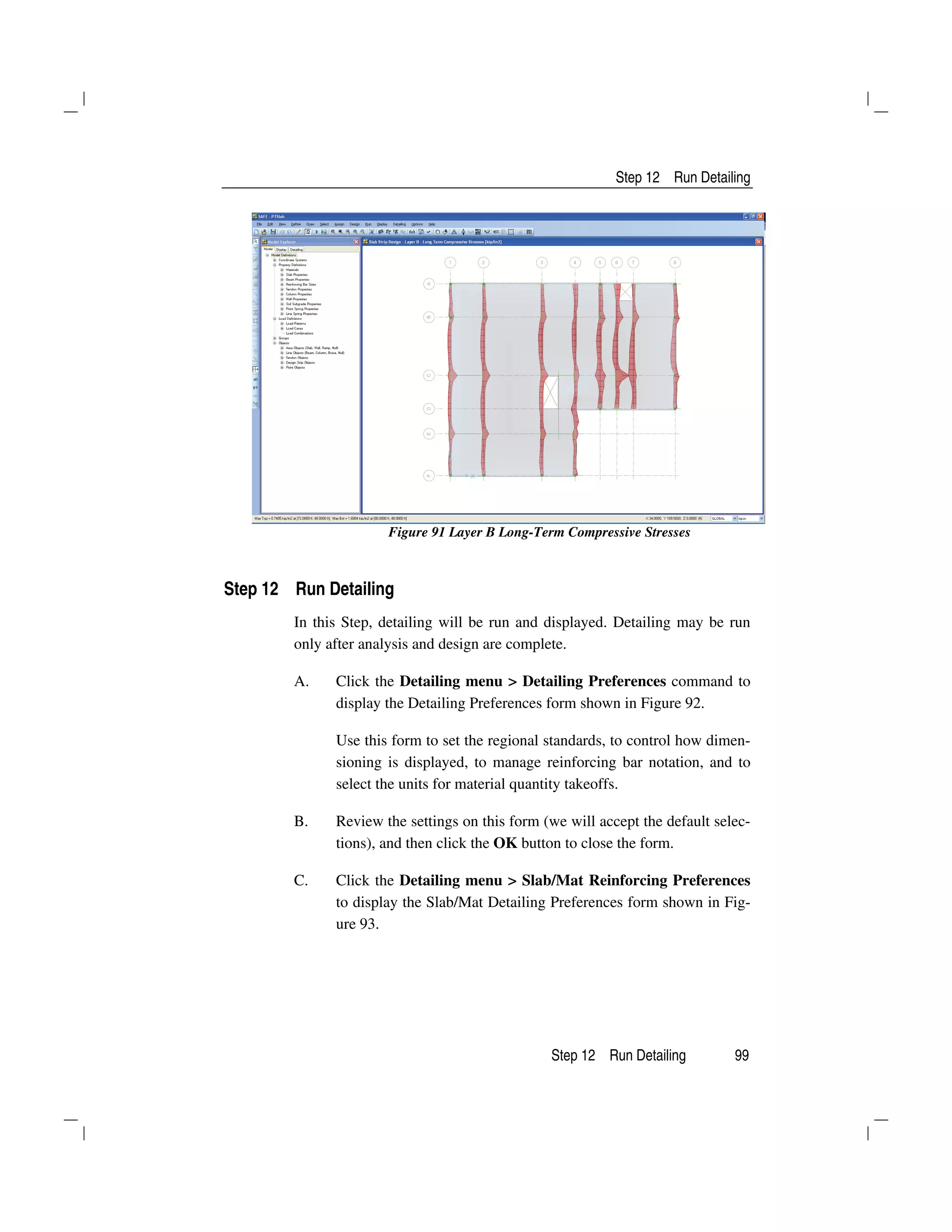 Step 12 Run Detailing
Step 12 Run Detailing 99
Figure 91 Layer B Long-Term Compressive Stresses
Step 12 Run Detailing
In this Step, detailing will be run and displayed. Detailing may be run
only after analysis and design are complete.
A. Click the Detailing menu > Detailing Preferences command to
display the Detailing Preferences form shown in Figure 92.
Use this form to set the regional standards, to control how dimen-
sioning is displayed, to manage reinforcing bar notation, and to
select the units for material quantity takeoffs.
B. Review the settings on this form (we will accept the default selec-
tions), and then click the OK button to close the form.
C. Click the Detailing menu > Slab/Mat Reinforcing Preferences
to display the Slab/Mat Detailing Preferences form shown in Fig-
ure 93.
 