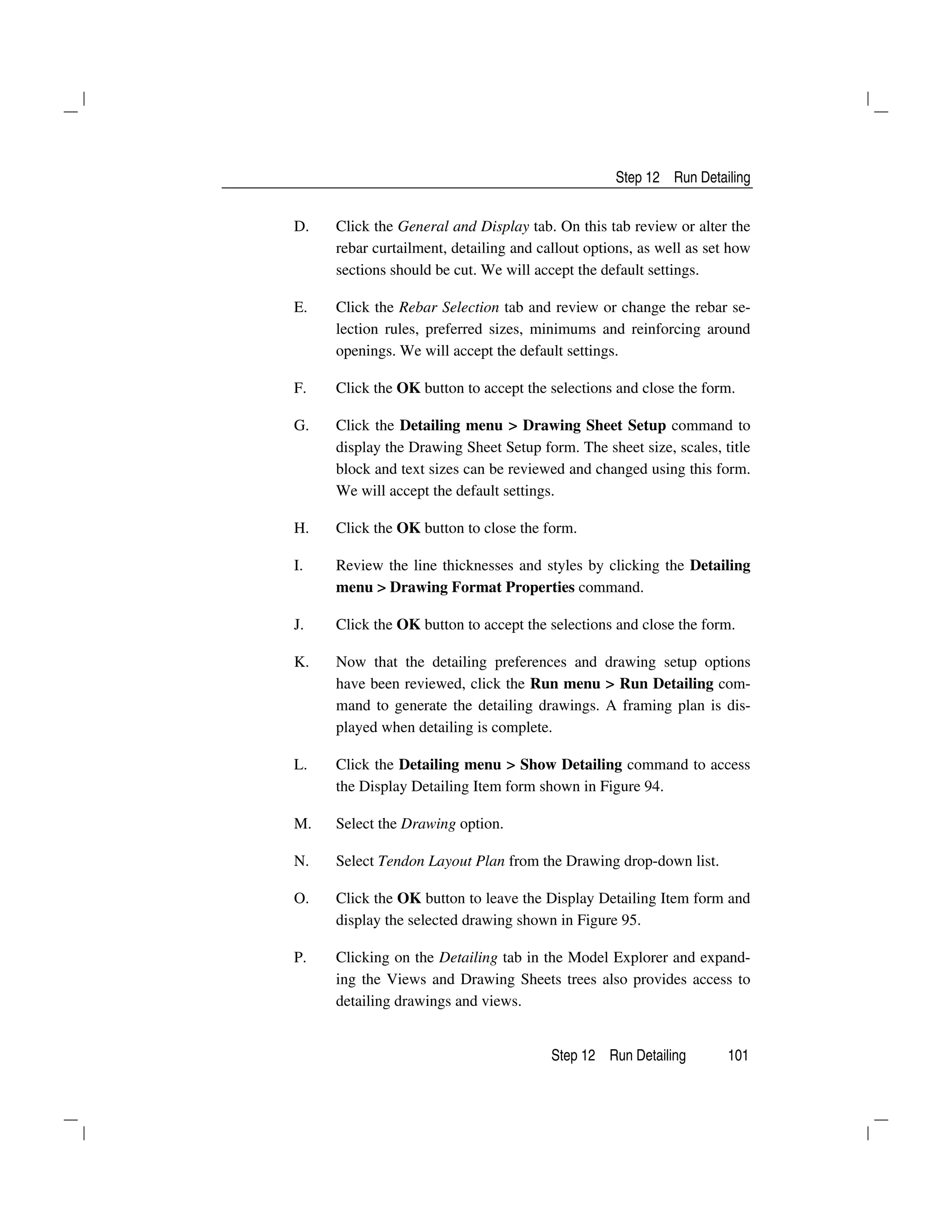 Step 12 Run Detailing
Step 12 Run Detailing 101
D. Click the General and Display tab. On this tab review or alter the
rebar curtailment, detailing and callout options, as well as set how
sections should be cut. We will accept the default settings.
E. Click the Rebar Selection tab and review or change the rebar se-
lection rules, preferred sizes, minimums and reinforcing around
openings. We will accept the default settings.
F. Click the OK button to accept the selections and close the form.
G. Click the Detailing menu > Drawing Sheet Setup command to
display the Drawing Sheet Setup form. The sheet size, scales, title
block and text sizes can be reviewed and changed using this form.
We will accept the default settings.
H. Click the OK button to close the form.
I. Review the line thicknesses and styles by clicking the Detailing
menu > Drawing Format Properties command.
J. Click the OK button to accept the selections and close the form.
K. Now that the detailing preferences and drawing setup options
have been reviewed, click the Run menu > Run Detailing com-
mand to generate the detailing drawings. A framing plan is dis-
played when detailing is complete.
L. Click the Detailing menu > Show Detailing command to access
the Display Detailing Item form shown in Figure 94.
M. Select the Drawing option.
N. Select Tendon Layout Plan from the Drawing drop-down list.
O. Click the OK button to leave the Display Detailing Item form and
display the selected drawing shown in Figure 95.
P. Clicking on the Detailing tab in the Model Explorer and expand-
ing the Views and Drawing Sheets trees also provides access to
detailing drawings and views.
 