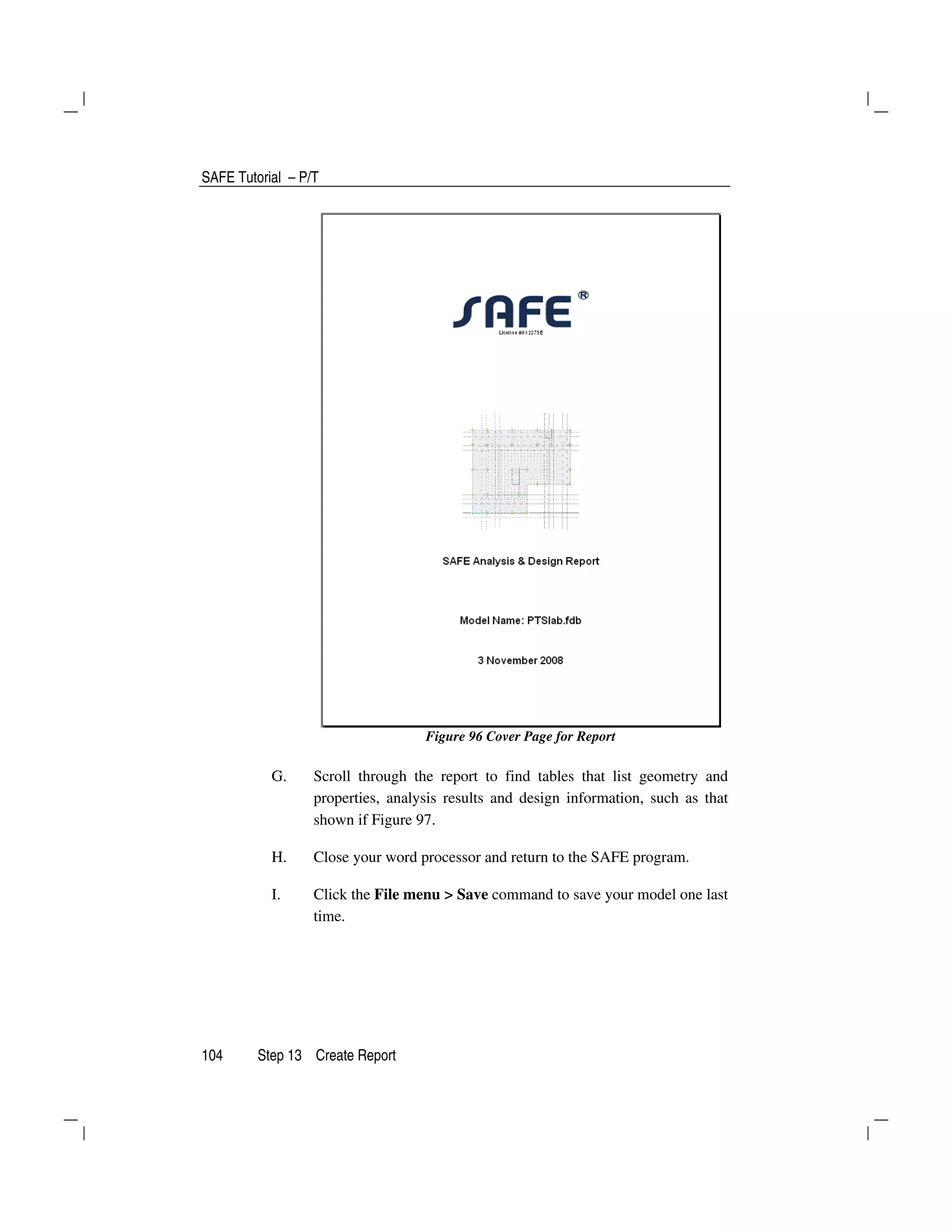 SAFE Tutorial – P/T
104 Step 13 Create Report
Figure 96 Cover Page for Report
G. Scroll through the report to find tables that list geometry and
properties, analysis results and design information, such as that
shown if Figure 97.
H. Close your word processor and return to the SAFE program.
I. Click the File menu > Save command to save your model one last
time.
 