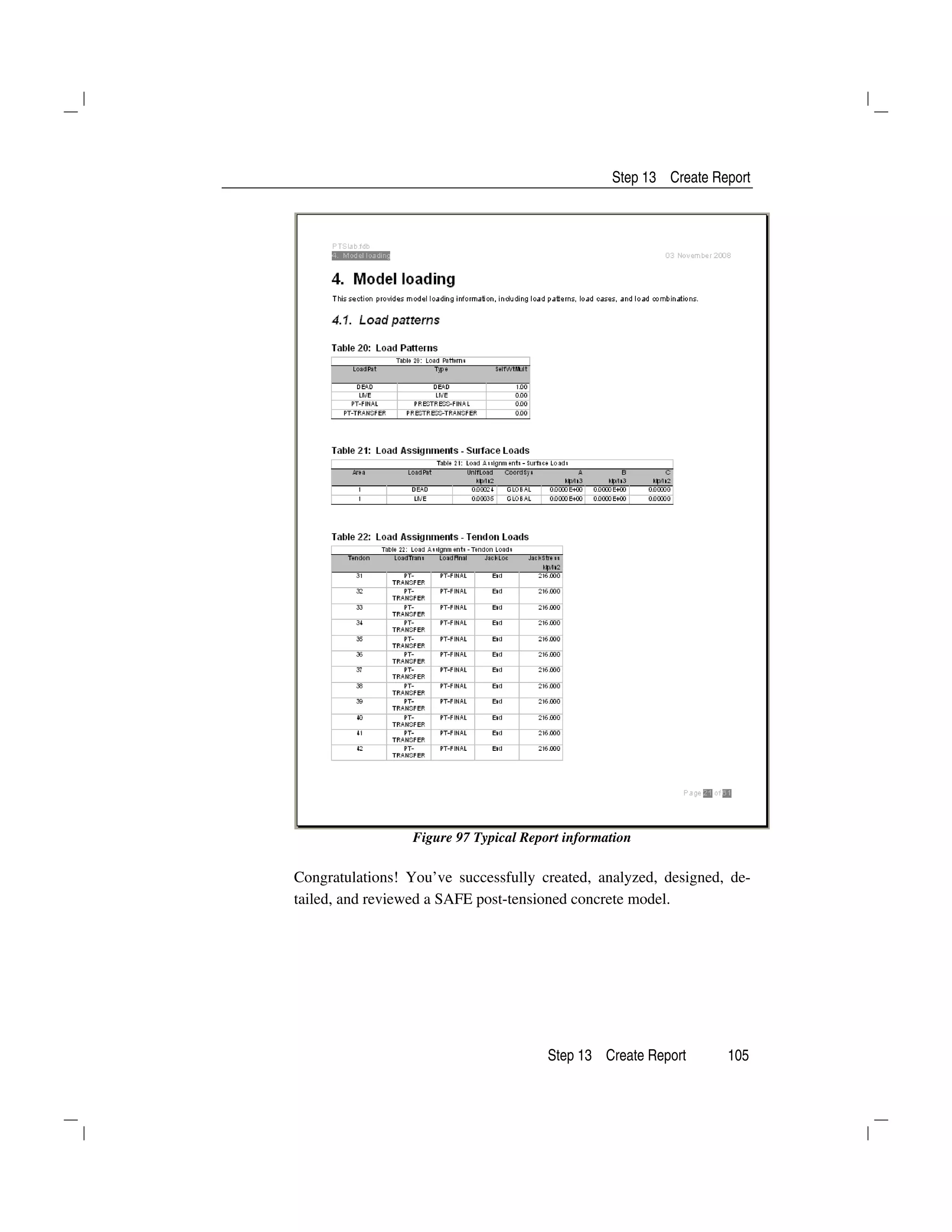 Step 13 Create Report
Step 13 Create Report 105
Figure 97 Typical Report information
Congratulations! You’ve successfully created, analyzed, designed, de-
tailed, and reviewed a SAFE post-tensioned concrete model.
 