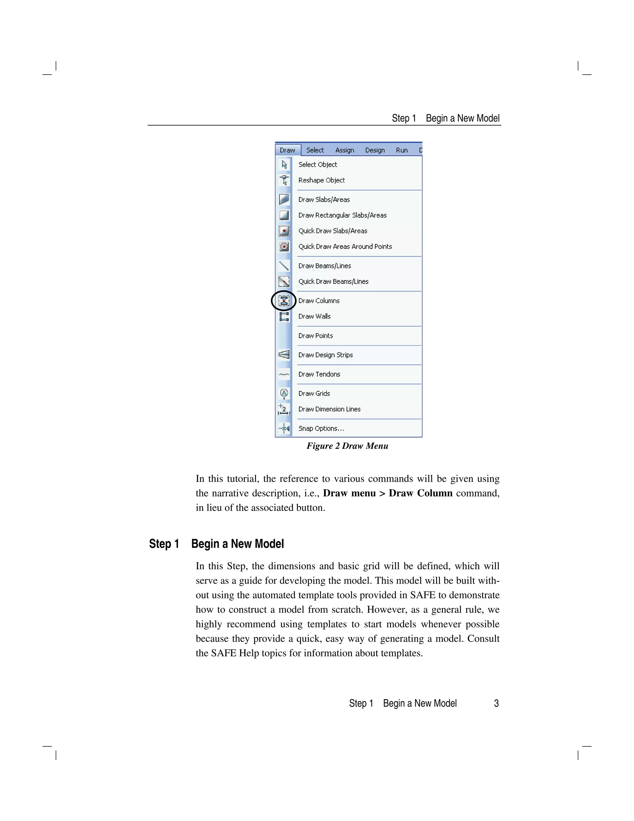 Step 1 Begin a New Model
Step 1 Begin a New Model 3
Figure 2 Draw Menu
In this tutorial, the reference to various commands will be given using
the narrative description, i.e., Draw menu > Draw Column command,
in lieu of the associated button.
Step 1 Begin a New Model
In this Step, the dimensions and basic grid will be defined, which will
serve as a guide for developing the model. This model will be built with-
out using the automated template tools provided in SAFE to demonstrate
how to construct a model from scratch. However, as a general rule, we
highly recommend using templates to start models whenever possible
because they provide a quick, easy way of generating a model. Consult
the SAFE Help topics for information about templates.
 