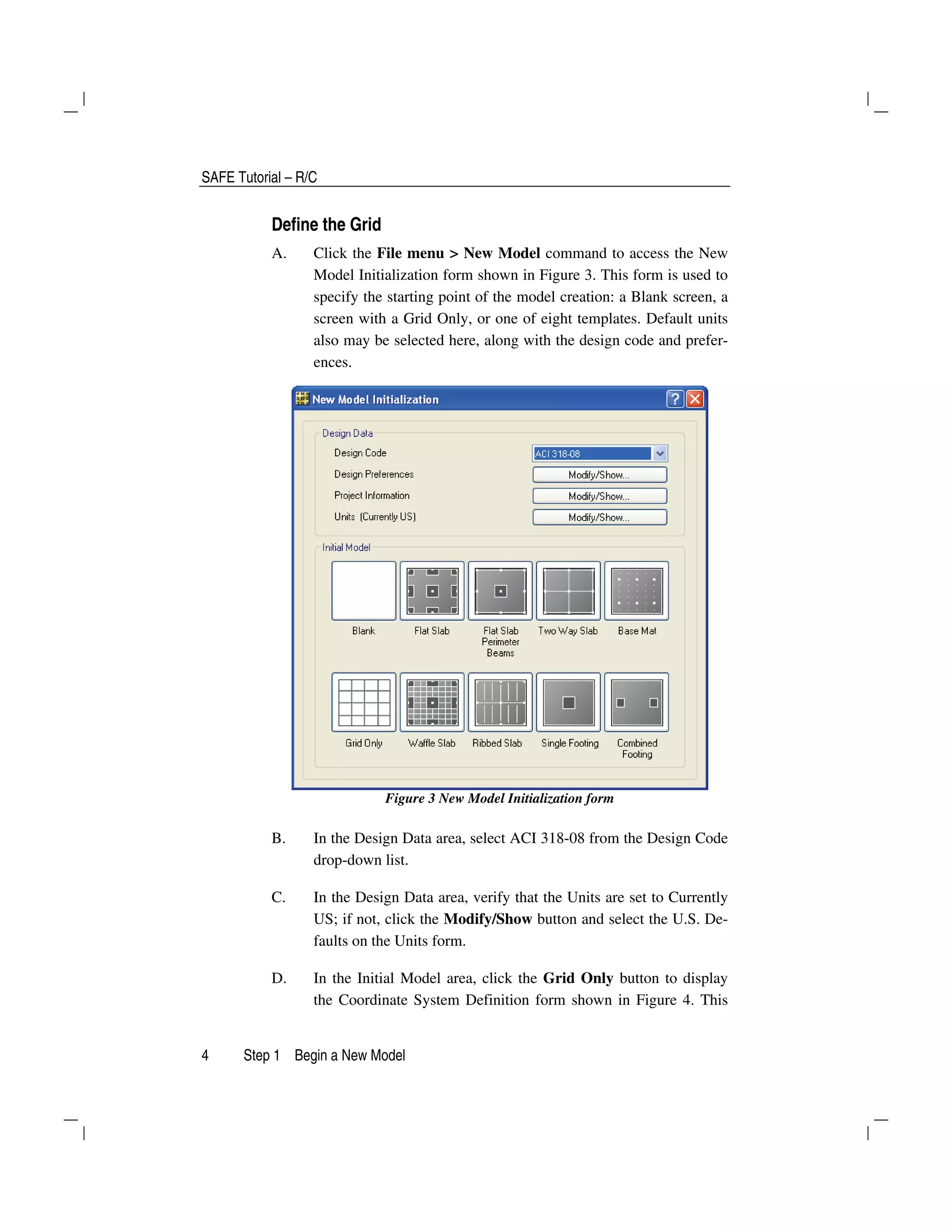 SAFE Tutorial – R/C
4 Step 1 Begin a New Model
Define the Grid
A. Click the File menu > New Model command to access the New
Model Initialization form shown in Figure 3. This form is used to
specify the starting point of the model creation: a Blank screen, a
screen with a Grid Only, or one of eight templates. Default units
also may be selected here, along with the design code and prefer-
ences.
Figure 3 New Model Initialization form
B. In the Design Data area, select ACI 318-08 from the Design Code
drop-down list.
C. In the Design Data area, verify that the Units are set to Currently
US; if not, click the Modify/Show button and select the U.S. De-
faults on the Units form.
D. In the Initial Model area, click the Grid Only button to display
the Coordinate System Definition form shown in Figure 4. This
 