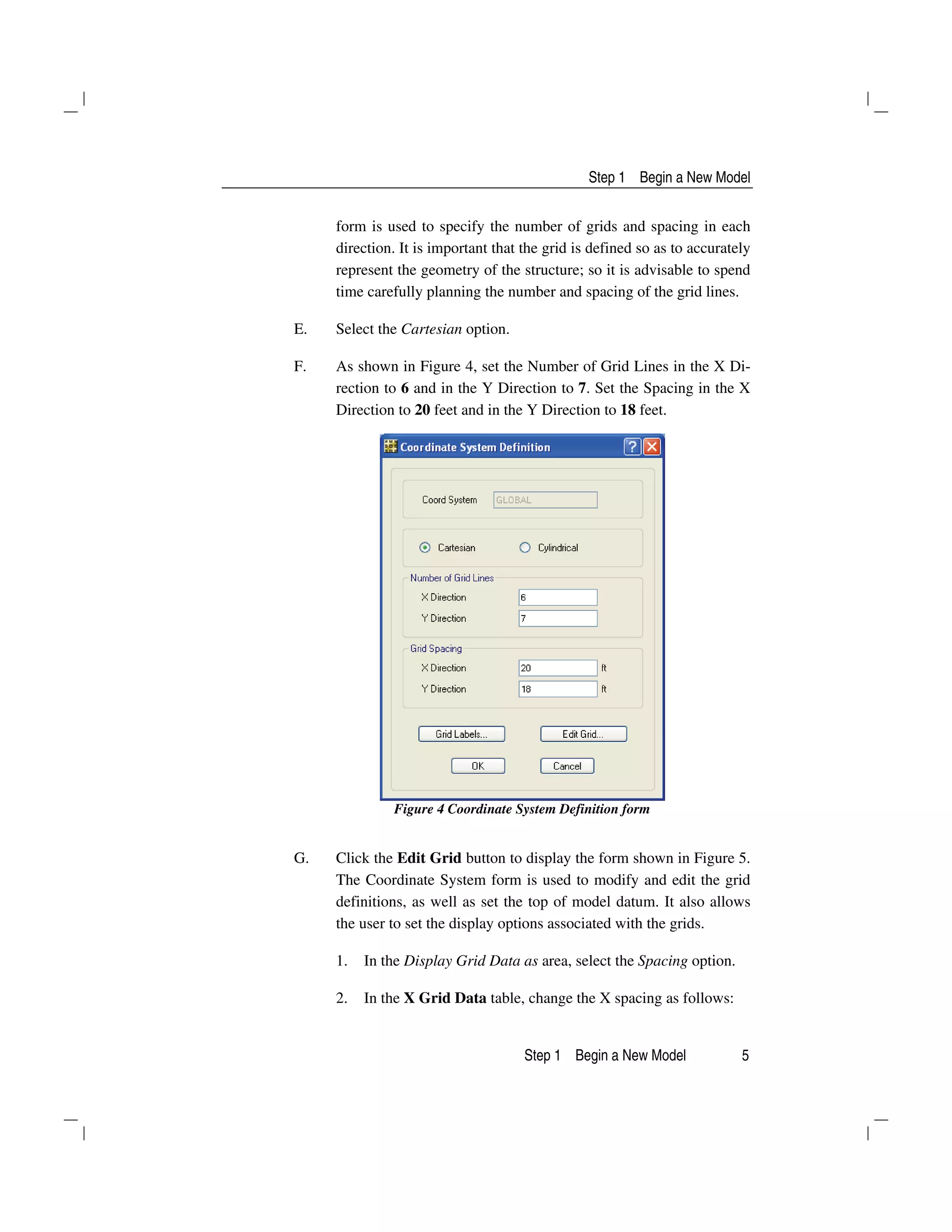 Step 1 Begin a New Model
Step 1 Begin a New Model 5
form is used to specify the number of grids and spacing in each
direction. It is important that the grid is defined so as to accurately
represent the geometry of the structure; so it is advisable to spend
time carefully planning the number and spacing of the grid lines.
E. Select the Cartesian option.
F. As shown in Figure 4, set the Number of Grid Lines in the X Di-
rection to 6 and in the Y Direction to 7. Set the Spacing in the X
Direction to 20 feet and in the Y Direction to 18 feet.
Figure 4 Coordinate System Definition form
G. Click the Edit Grid button to display the form shown in Figure 5.
The Coordinate System form is used to modify and edit the grid
definitions, as well as set the top of model datum. It also allows
the user to set the display options associated with the grids.
1. In the Display Grid Data as area, select the Spacing option.
2. In the X Grid Data table, change the X spacing as follows:
 