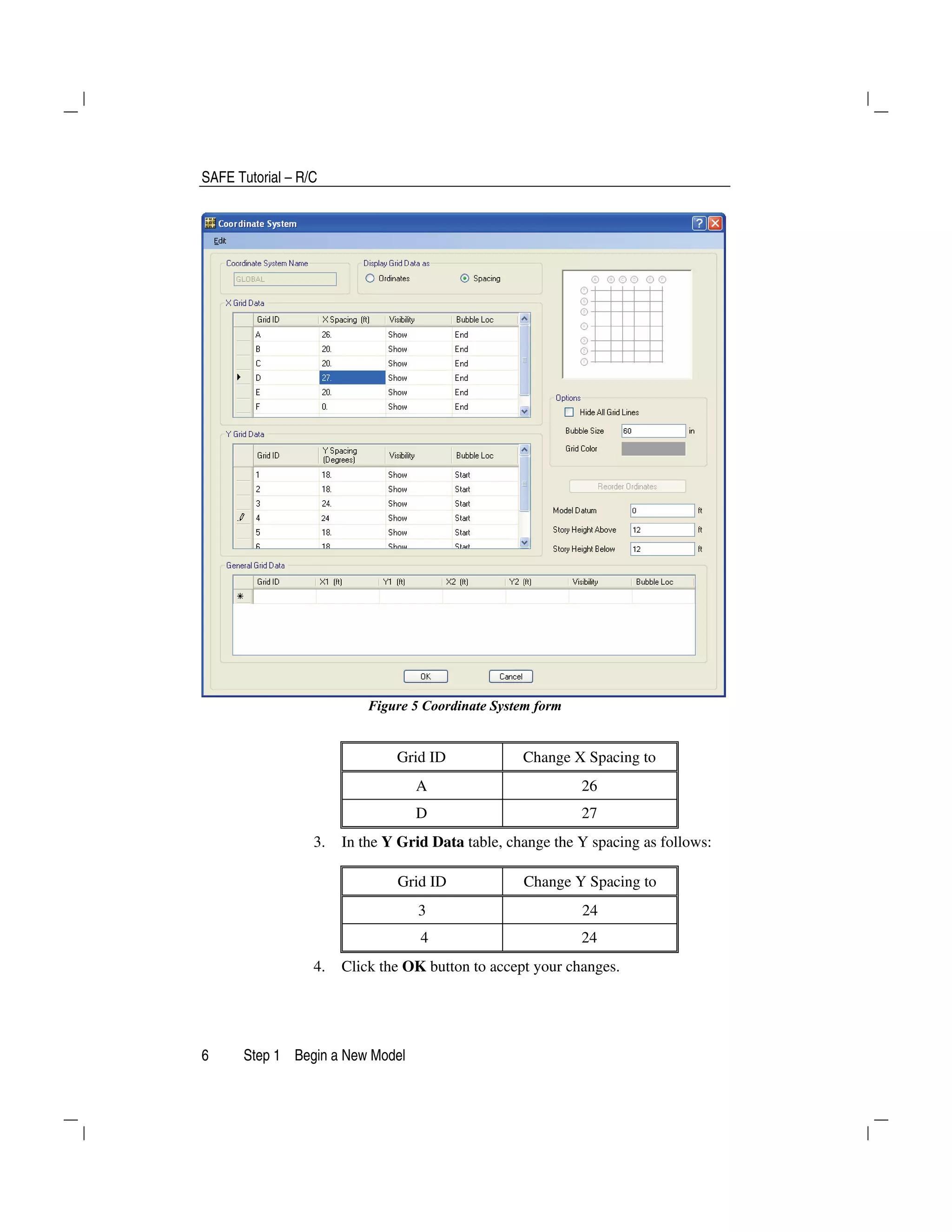 SAFE Tutorial – R/C
6 Step 1 Begin a New Model
Figure 5 Coordinate System form
Grid ID Change X Spacing to
A 26
D 27
3. In the Y Grid Data table, change the Y spacing as follows:
Grid ID Change Y Spacing to
3 24
4 24
4. Click the OK button to accept your changes.
 